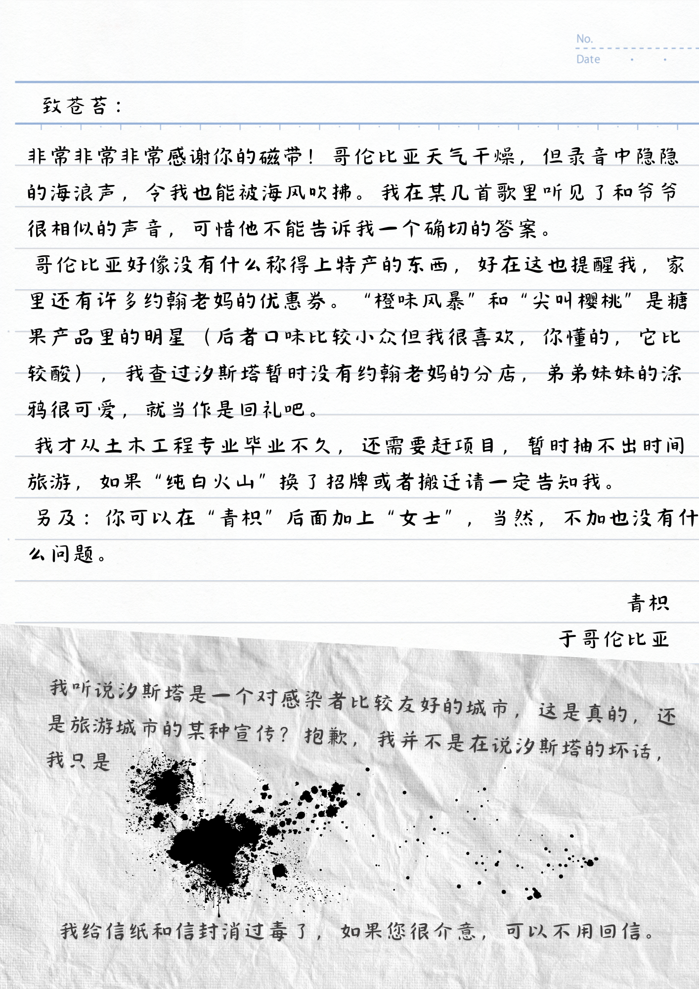 致苍苔：
非常非常非常感谢你的磁带！哥伦比亚天气干燥，但录音中隐隐的海浪声，令我也能被海风吹拂。我在某几首歌里听见了和爷爷很相似的声音，可惜他不能告诉我一个确切的答案。
哥伦比亚好像没有什么称得上特产的东西，好在这也提醒我，家里还有许多约翰老妈的优惠券。“橙味风暴”和“尖叫樱桃”是糖果产品里的明星（后者口味比较小众但我很喜欢，你懂的，它比较酸），我查过汐斯塔暂时没有约翰老妈的分店，弟弟妹妹的涂鸦很可爱，就当作是回礼吧。
我才从土木工程专业毕业不久，还需要赶项目，暂时抽不出时间旅游，如果“纯白火山”换了招牌或者搬迁请一定告知我。
另及：你可以在“青枳”后面加上“女士”，当然，不加也没有什么问题。
青枳
于哥伦比亚
我听说汐斯塔是一个对感染者比较友好的城市，这是真的，还是旅游城市的某种宣传？抱歉，我并不是在说汐斯塔的坏话，我只是
我给信纸和信封消过毒了，如果您很介意，可以不用回信。
